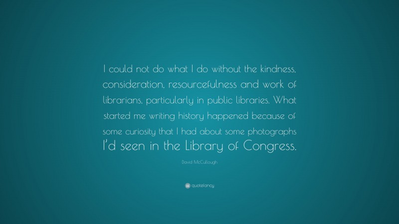 David McCullough Quote: “I could not do what I do without the kindness, consideration, resourcefulness and work of librarians, particularly in public libraries. What started me writing history happened because of some curiosity that I had about some photographs I’d seen in the Library of Congress.”