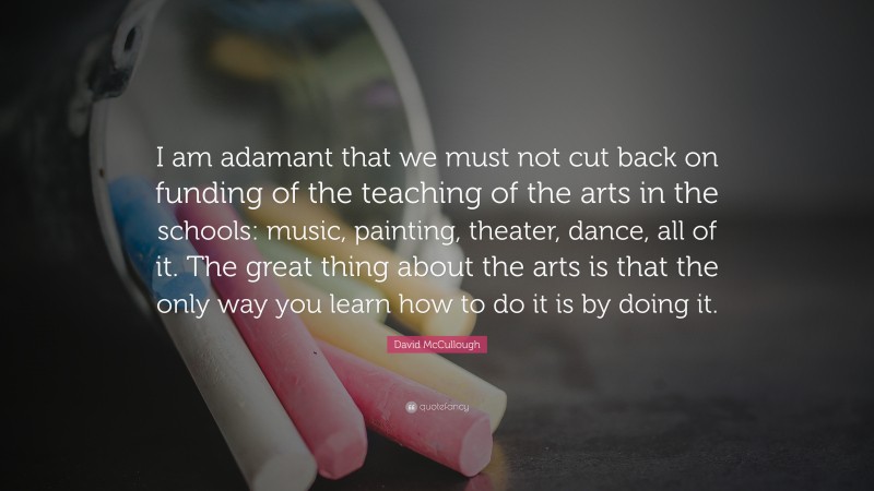 David McCullough Quote: “I am adamant that we must not cut back on funding of the teaching of the arts in the schools: music, painting, theater, dance, all of it. The great thing about the arts is that the only way you learn how to do it is by doing it.”