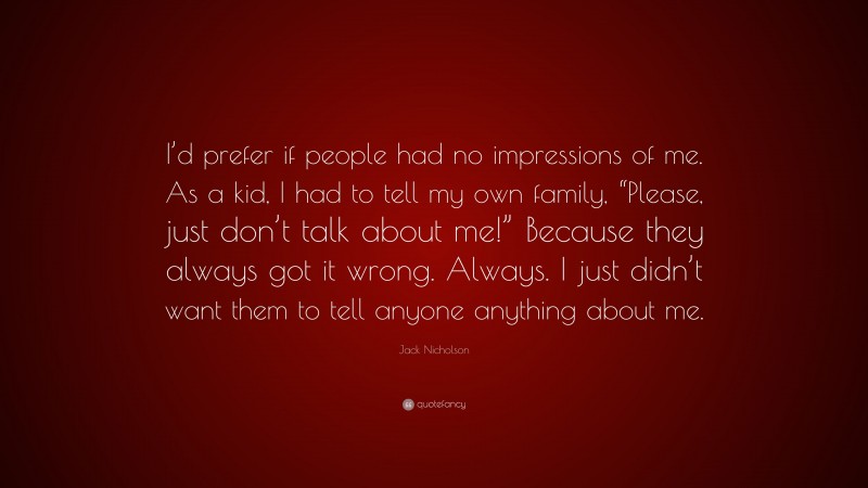 Jack Nicholson Quote: “I’d prefer if people had no impressions of me. As a kid, I had to tell my own family, “Please, just don’t talk about me!” Because they always got it wrong. Always. I just didn’t want them to tell anyone anything about me.”