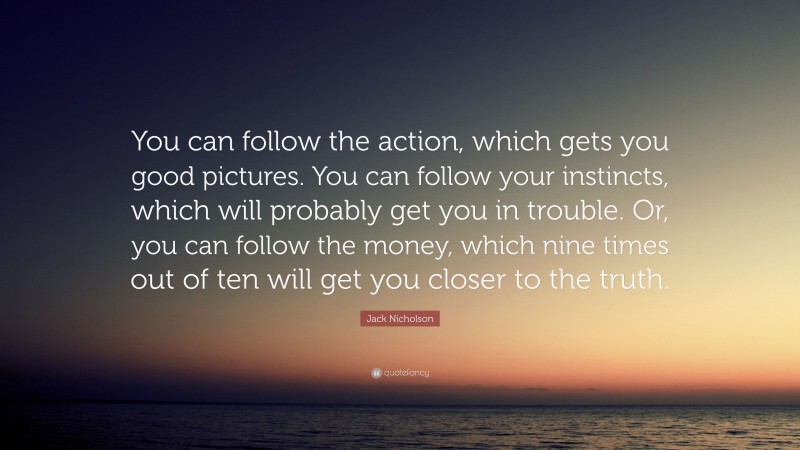 Jack Nicholson Quote: “You can follow the action, which gets you good pictures. You can follow your instincts, which will probably get you in trouble. Or, you can follow the money, which nine times out of ten will get you closer to the truth.”