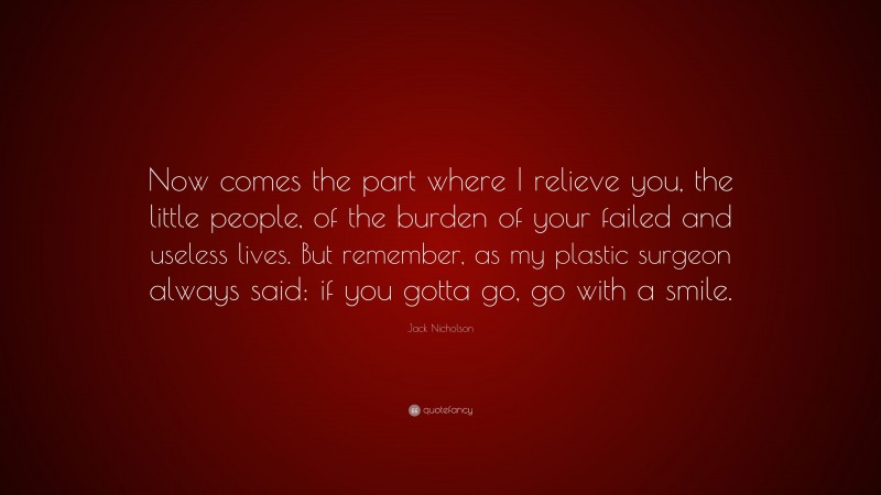 Jack Nicholson Quote: “Now comes the part where I relieve you, the little people, of the burden of your failed and useless lives. But remember, as my plastic surgeon always said: if you gotta go, go with a smile.”