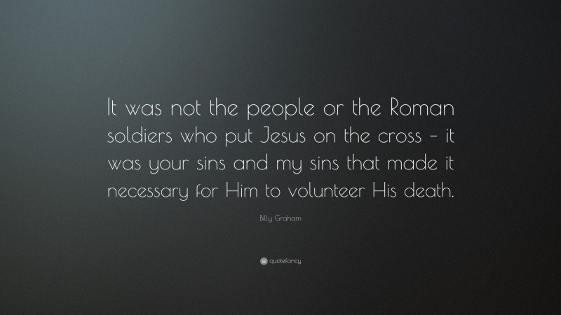 Billy Graham Quote: “It was not the people or the Roman soldiers who put Jesus on the cross – it was your sins and my sins that made it necessary for Him to volunteer His death.”