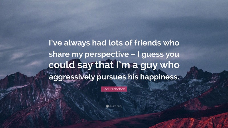 Jack Nicholson Quote: “I’ve always had lots of friends who share my perspective – I guess you could say that I’m a guy who aggressively pursues his happiness.”
