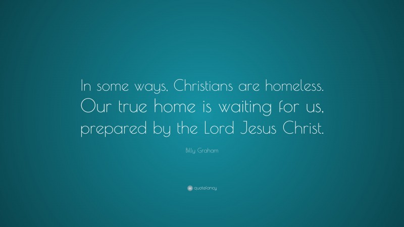Billy Graham Quote: “In some ways, Christians are homeless. Our true home is waiting for us, prepared by the Lord Jesus Christ.”