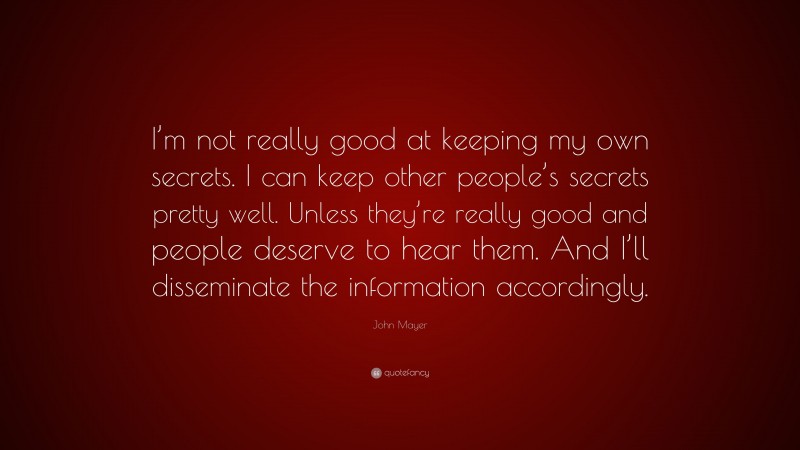 John Mayer Quote: “I’m not really good at keeping my own secrets. I can keep other people’s secrets pretty well. Unless they’re really good and people deserve to hear them. And I’ll disseminate the information accordingly.”