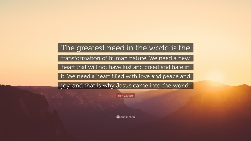 Billy Graham Quote: “The greatest need in the world is the transformation of human nature. We need a new heart that will not have lust and greed and hate in it. We need a heart filled with love and peace and joy, and that is why Jesus came into the world.”
