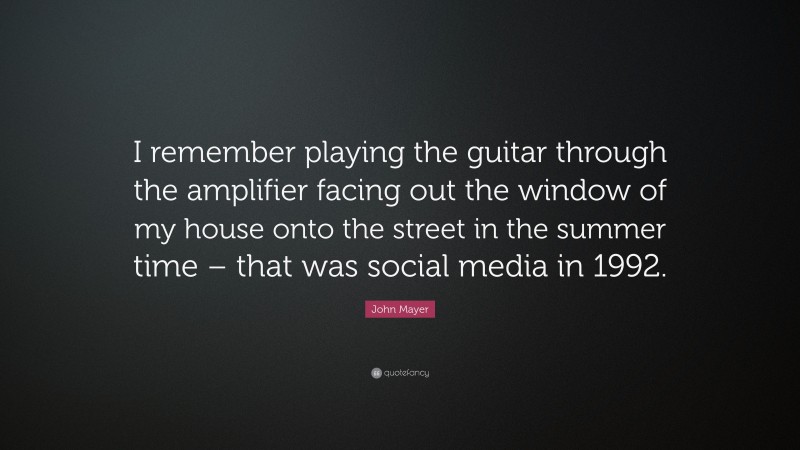 John Mayer Quote: “I remember playing the guitar through the amplifier facing out the window of my house onto the street in the summer time – that was social media in 1992.”
