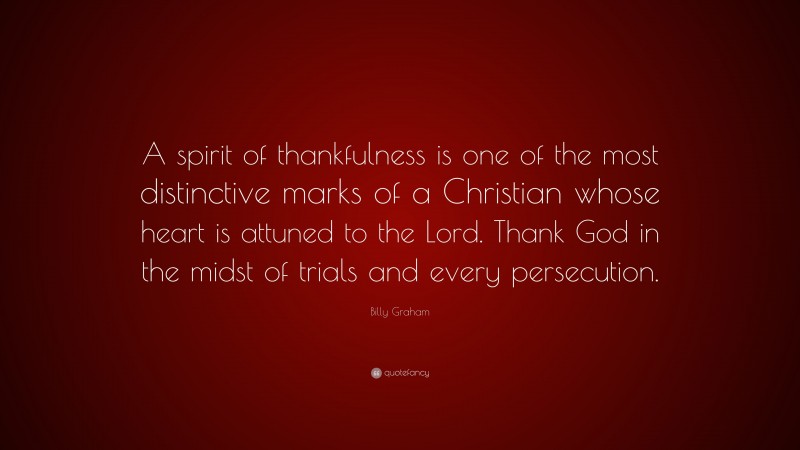 Billy Graham Quote: “A spirit of thankfulness is one of the most distinctive marks of a Christian whose heart is attuned to the Lord. Thank God in the midst of trials and every persecution.”
