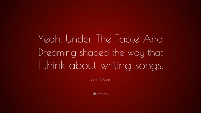 John Mayer Quote: “Yeah, Under The Table And Dreaming shaped the way that I think about writing songs.”