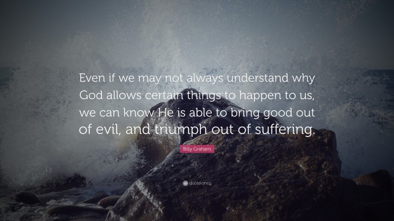 Billy Graham Quote: “Even if we may not always understand why God allows certain things to happen to us, we can know He is able to bring good out of evil, and triumph out of suffering.”