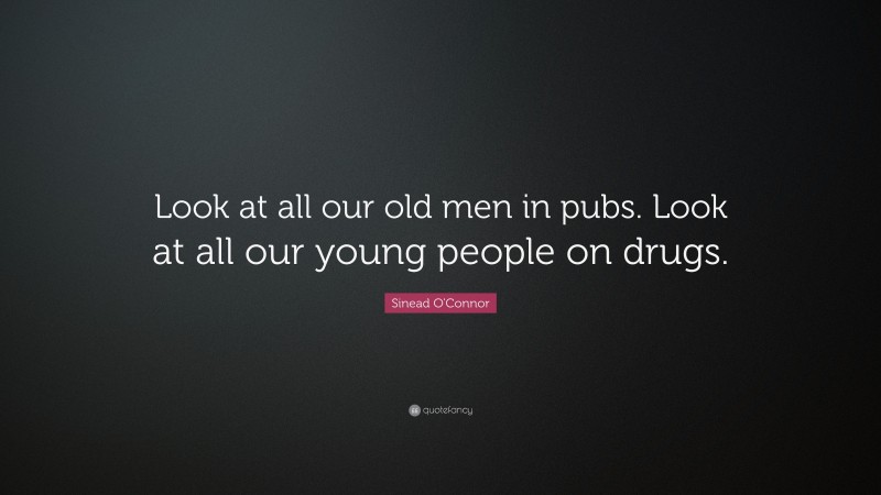 Sinead O'Connor Quote: “Look at all our old men in pubs. Look at all our young people on drugs.”