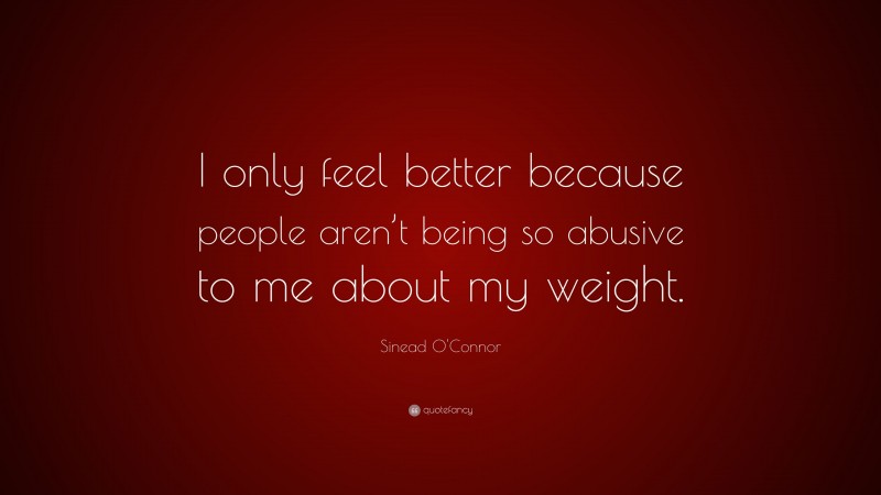 Sinead O'Connor Quote: “I only feel better because people aren’t being so abusive to me about my weight.”