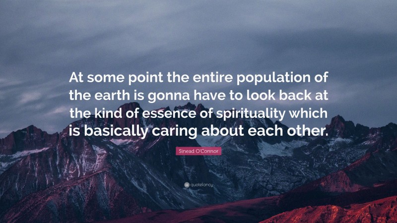 Sinead O'Connor Quote: “At some point the entire population of the earth is gonna have to look back at the kind of essence of spirituality which is basically caring about each other.”