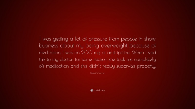Sinead O'Connor Quote: “I was getting a lot of pressure from people in show business about my being overweight because of medication, I was on 200 mg of amitriptiline. When I said this to my doctor, for some reason she took me completely off medication and she didn’t really supervise properly.”