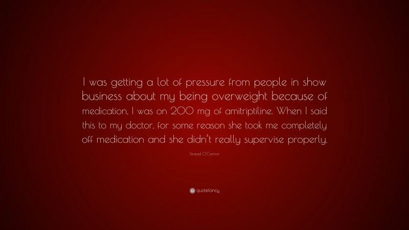 Sinead O'Connor Quote: “I was getting a lot of pressure from people in show business about my being overweight because of medication, I was on 200 mg of amitriptiline. When I said this to my doctor, for some reason she took me completely off medication and she didn’t really supervise properly.”