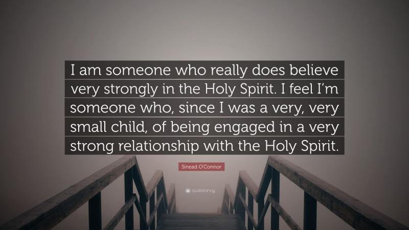 Sinead O'Connor Quote: “I am someone who really does believe very strongly in the Holy Spirit. I feel I’m someone who, since I was a very, very small child, of being engaged in a very strong relationship with the Holy Spirit.”