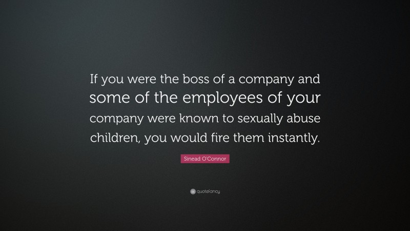 Sinead O'Connor Quote: “If you were the boss of a company and some of the employees of your company were known to sexually abuse children, you would fire them instantly.”