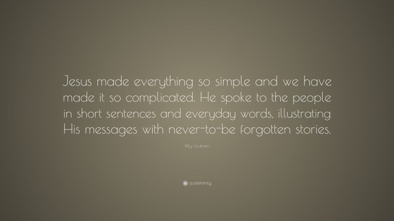 Billy Graham Quote: “Jesus made everything so simple and we have made it so complicated. He spoke to the people in short sentences and everyday words, illustrating His messages with never-to-be forgotten stories.”