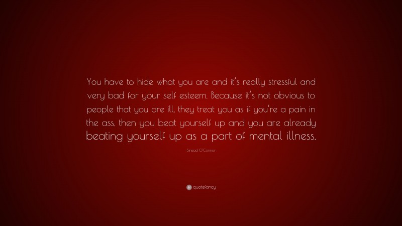 Sinead O'Connor Quote: “You have to hide what you are and it’s really stressful and very bad for your self esteem. Because it’s not obvious to people that you are ill, they treat you as if you’re a pain in the ass, then you beat yourself up and you are already beating yourself up as a part of mental illness.”