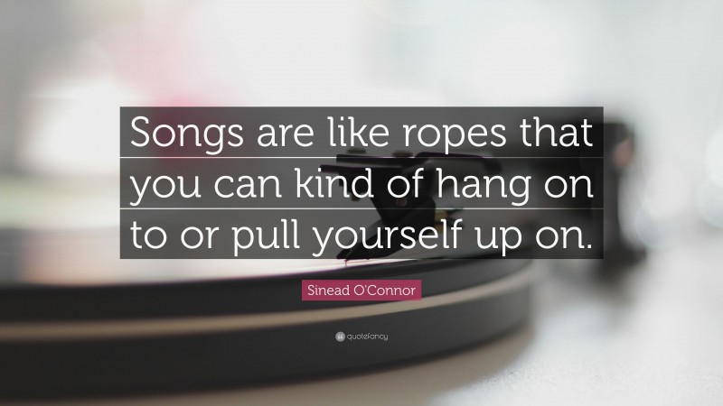 Sinead O'Connor Quote: “Songs are like ropes that you can kind of hang on to or pull yourself up on.”