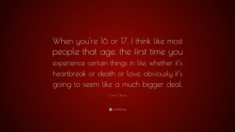 Conor Oberst Quote: “When you’re 16 or 17, I think like most people that age, the first time you experience certain things in life, whether it’s heartbreak or death or love, obviously it’s going to seem like a much bigger deal.”