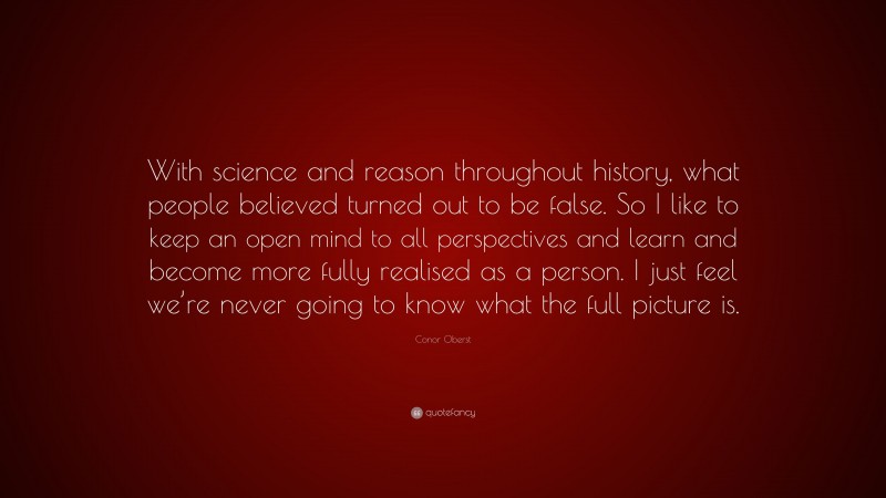 Conor Oberst Quote: “With science and reason throughout history, what people believed turned out to be false. So I like to keep an open mind to all perspectives and learn and become more fully realised as a person. I just feel we’re never going to know what the full picture is.”