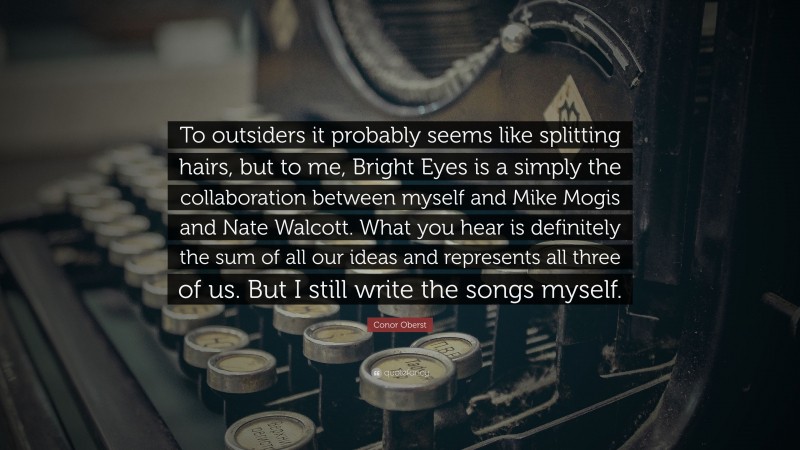 Conor Oberst Quote: “To outsiders it probably seems like splitting hairs, but to me, Bright Eyes is a simply the collaboration between myself and Mike Mogis and Nate Walcott. What you hear is definitely the sum of all our ideas and represents all three of us. But I still write the songs myself.”