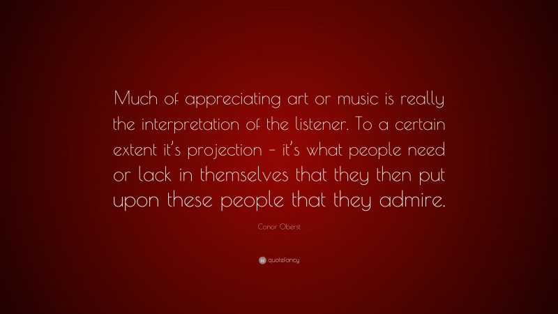 Conor Oberst Quote: “Much of appreciating art or music is really the interpretation of the listener. To a certain extent it’s projection – it’s what people need or lack in themselves that they then put upon these people that they admire.”