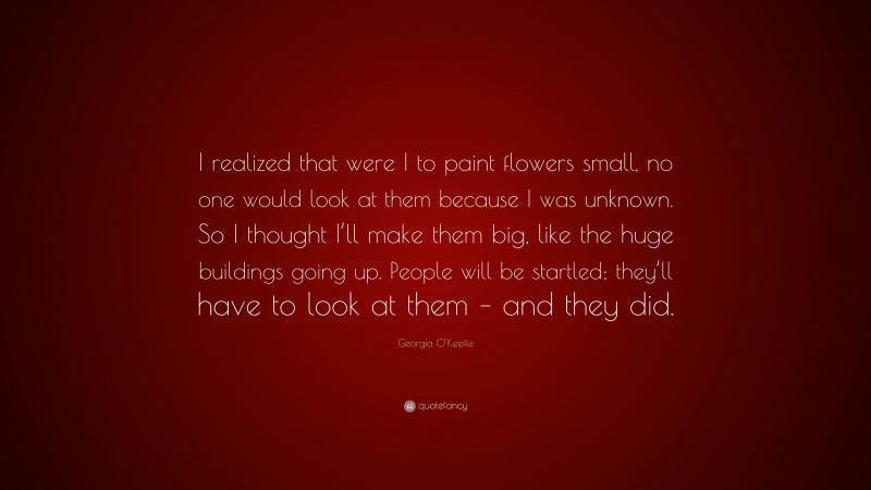 Georgia O'Keeffe Quote: “I realized that were I to paint flowers small, no one would look at them because I was unknown. So I thought I’ll make them big, like the huge buildings going up. People will be startled; they’ll have to look at them – and they did.”