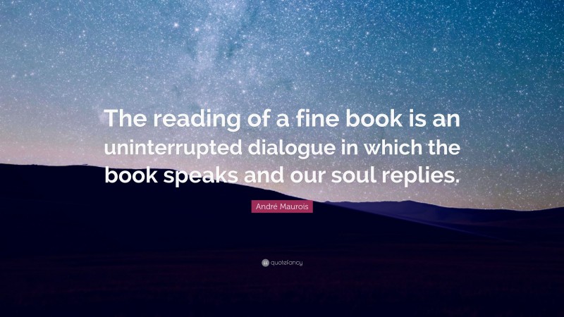 André Maurois Quote: “The reading of a fine book is an uninterrupted dialogue in which the book speaks and our soul replies.”