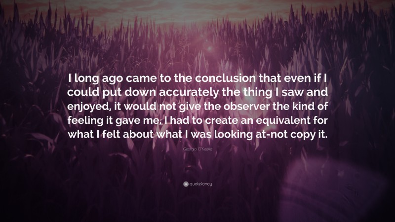 Georgia O'Keeffe Quote: “I long ago came to the conclusion that even if I could put down accurately the thing I saw and enjoyed, it would not give the observer the kind of feeling it gave me. I had to create an equivalent for what I felt about what I was looking at-not copy it.”