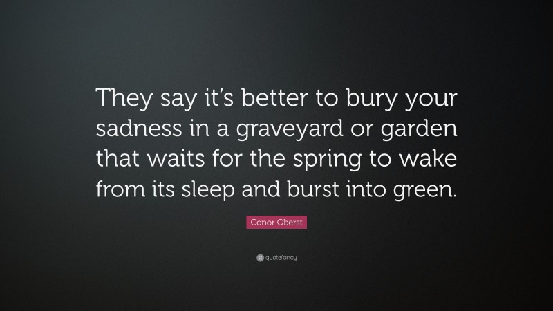 Conor Oberst Quote: “They say it’s better to bury your sadness in a graveyard or garden that waits for the spring to wake from its sleep and burst into green.”