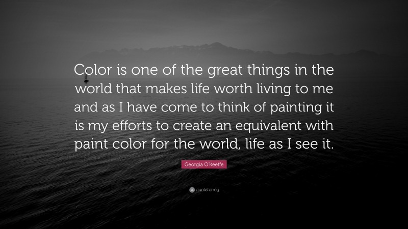Georgia O'Keeffe Quote: “Color is one of the great things in the world that makes life worth living to me and as I have come to think of painting it is my efforts to create an equivalent with paint color for the world, life as I see it.”