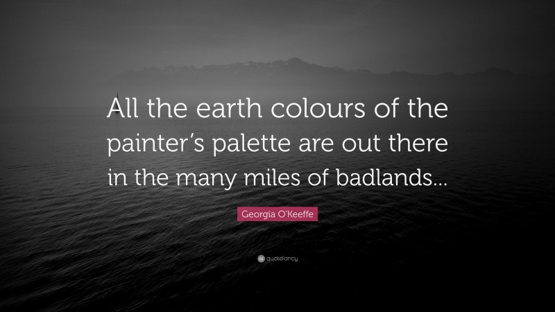 Georgia O'Keeffe Quote: “All the earth colours of the painter’s palette are out there in the many miles of badlands...”