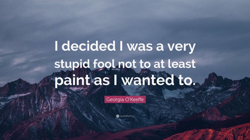 Georgia O'Keeffe Quote: “I decided I was a very stupid fool not to at least paint as I wanted to.”