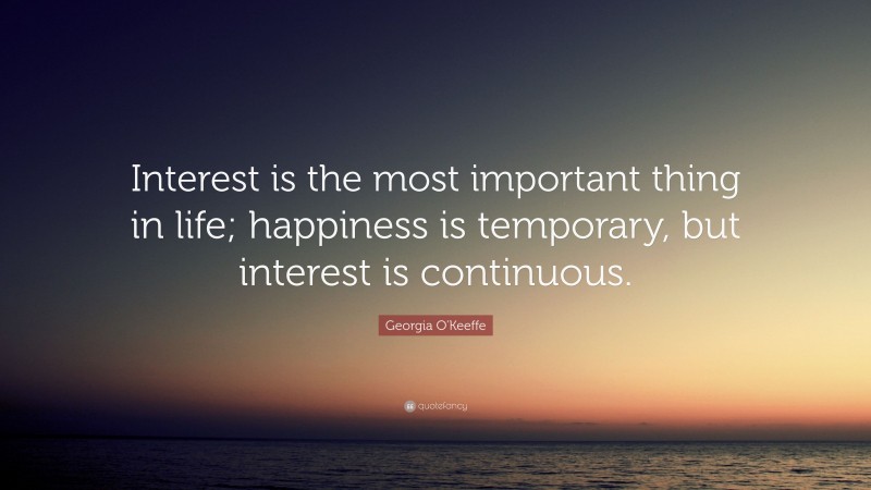 Georgia O'Keeffe Quote: “Interest is the most important thing in life; happiness is temporary, but interest is continuous.”
