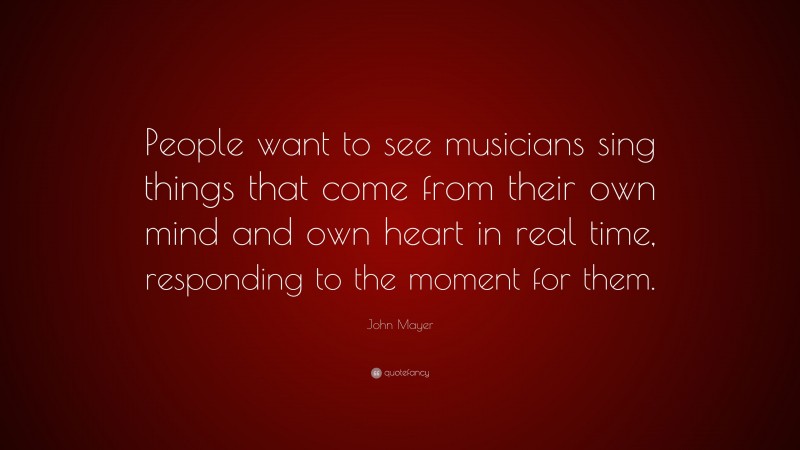 John Mayer Quote: “People want to see musicians sing things that come from their own mind and own heart in real time, responding to the moment for them.”