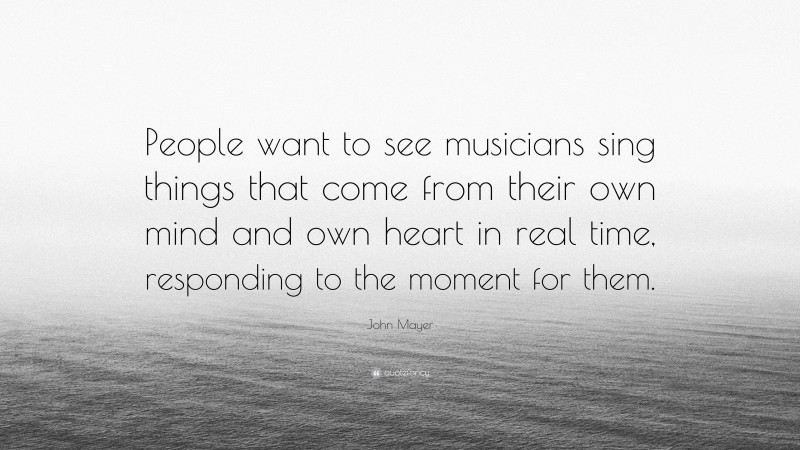 John Mayer Quote: “People want to see musicians sing things that come from their own mind and own heart in real time, responding to the moment for them.”