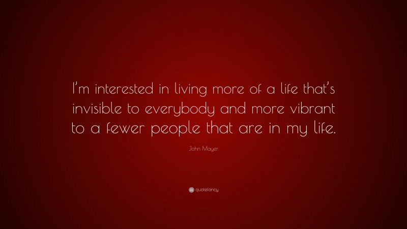 John Mayer Quote: “I’m interested in living more of a life that’s invisible to everybody and more vibrant to a fewer people that are in my life.”