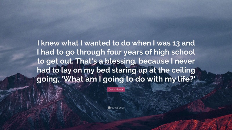 John Mayer Quote: “I knew what I wanted to do when I was 13 and I had to go through four years of high school to get out. That’s a blessing, because I never had to lay on my bed staring up at the ceiling going, ‘What am I going to do with my life?’”