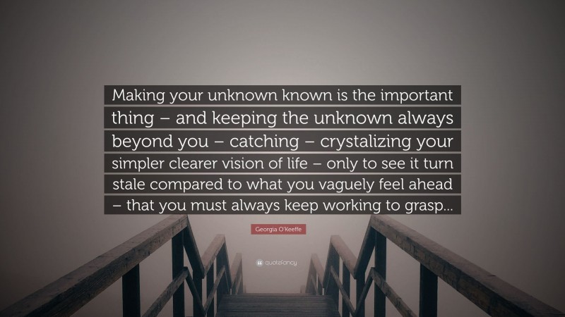 Georgia O'Keeffe Quote: “Making your unknown known is the important thing – and keeping the unknown always beyond you – catching – crystalizing your simpler clearer vision of life – only to see it turn stale compared to what you vaguely feel ahead – that you must always keep working to grasp...”