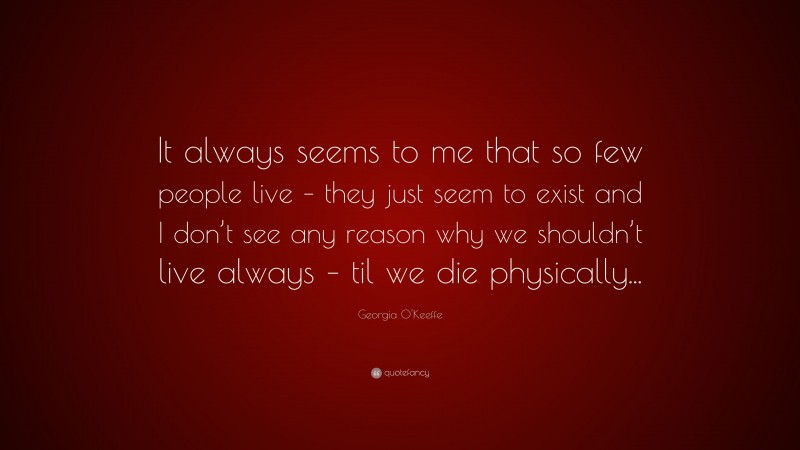 Georgia O'Keeffe Quote: “It always seems to me that so few people live – they just seem to exist and I don’t see any reason why we shouldn’t live always – til we die physically...”