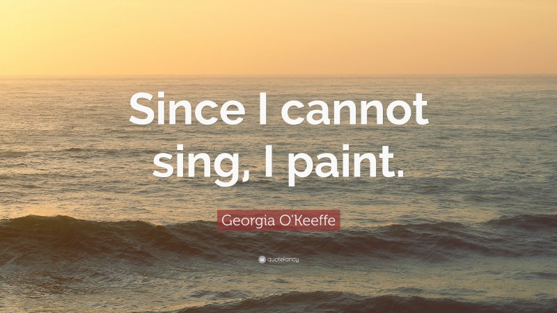 Georgia O'Keeffe Quote: “Since I cannot sing, I paint.”