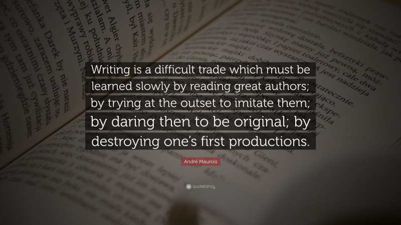 André Maurois Quote: “Writing is a difficult trade which must be learned slowly by reading great authors; by trying at the outset to imitate them; by daring then to be original; by destroying one’s first productions.”