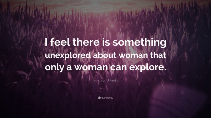 Georgia O'Keeffe Quote: “I feel there is something unexplored about woman that only a woman can explore.”