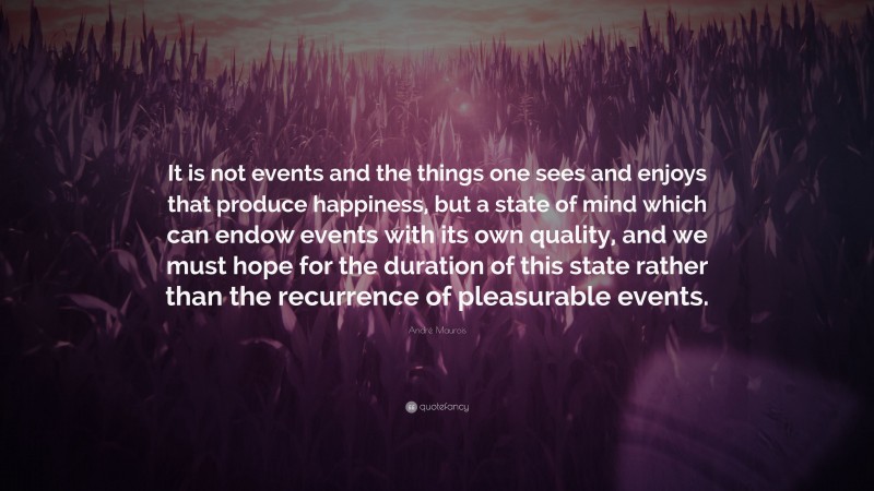 André Maurois Quote: “It is not events and the things one sees and enjoys that produce happiness, but a state of mind which can endow events with its own quality, and we must hope for the duration of this state rather than the recurrence of pleasurable events.”