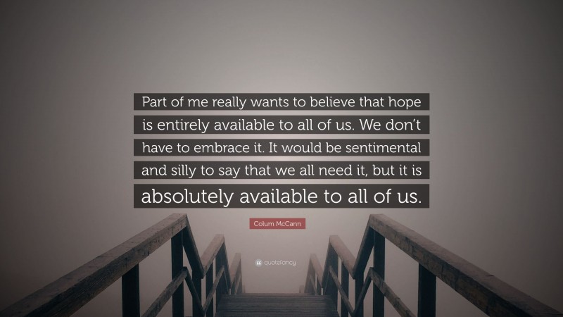 Colum McCann Quote: “Part of me really wants to believe that hope is entirely available to all of us. We don’t have to embrace it. It would be sentimental and silly to say that we all need it, but it is absolutely available to all of us.”