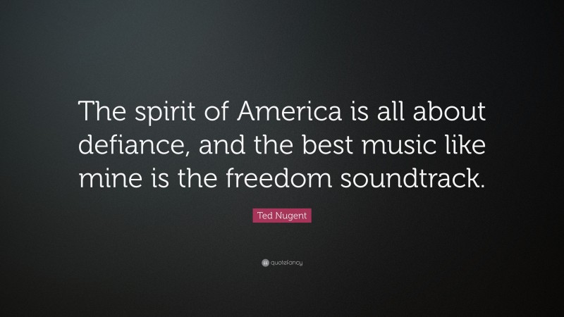 Ted Nugent Quote: “The spirit of America is all about defiance, and the best music like mine is the freedom soundtrack.”