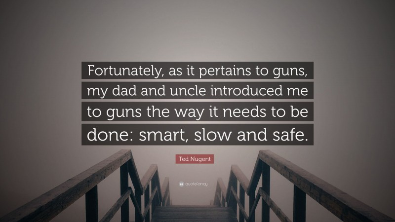 Ted Nugent Quote: “Fortunately, as it pertains to guns, my dad and uncle introduced me to guns the way it needs to be done: smart, slow and safe.”