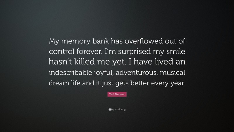 Ted Nugent Quote: “My memory bank has overflowed out of control forever. I’m surprised my smile hasn’t killed me yet. I have lived an indescribable joyful, adventurous, musical dream life and it just gets better every year.”